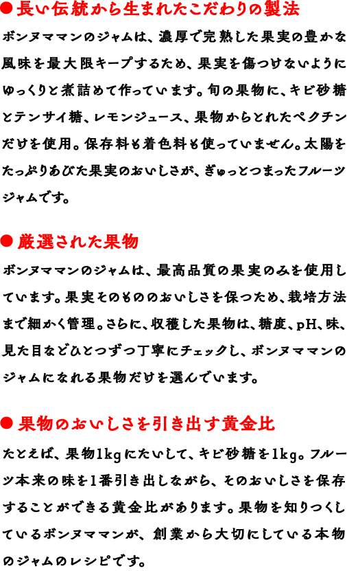 長い伝統から生まれたこだわりの製法 ボンヌママンのジャムは、濃厚で完熟した果実の豊かな風味を最大限キープするため、果実を傷つけないようにゆっくりと煮詰めて作っています。旬の果物に、キビ砂糖とテンサイ糖、レモンジュース、果物からとれたペクチンだけを使用。保存料も着色料も使っていません。太陽をたっぷりあびた果実のおいしさが、ぎゅっとつまったフルーツジャムです。 厳選された果物 ボンヌママンのジャムは、最高品質の果実のみを使用しています。果実そのもののおいしさを保つため、栽培方法まで細かく管理。さらに、収穫した果物は、糖度、pH、味、見た目などひとつずつ丁寧にチェックし、ボンヌママンのジャムになれる果物だけを選んでいます。 果物のおいしさを引き出す黄金比 たとえば、果物1kgにたいして、キビ砂糖を1kg。フルーツ本来の味を1番引き出しながら、そのおいしさを保存することができる黄金比があります。果物を知りつくしているボンヌママンが、創業から大切にしている本物のジャムのレシピです。