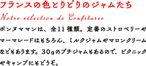 フランスの色とりどりのジャムたち ボンヌママンは、全１1種類。定番のストロベリーやマーマレードはもちろん、ミルクジャムやマロンクリームなどもあります。３０ｇのプチジャムもあるので、ピクニックやキャンプにもどうぞ。