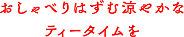 おしゃべりはずむ涼やかなティータイムを